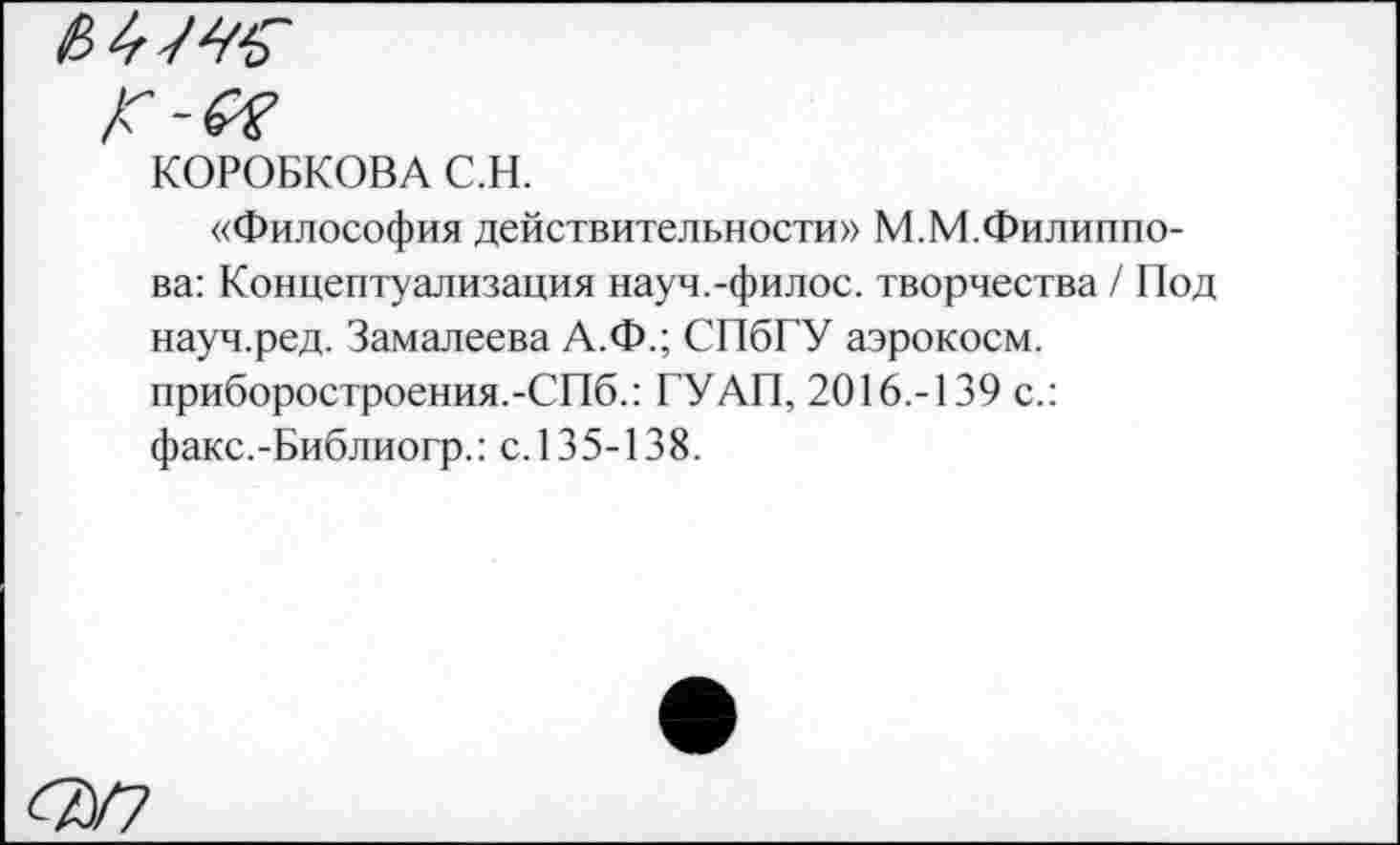 ﻿КОРОБКОВА С.Н.
«Философия действительности» М.М.Филиппова: Концептуализация науч.-филос. творчества / Под науч.ред. Замалеева А.Ф.; СПбГУ аэрокосм, приборостроения.-СПб.: ГУ АП, 2016.-139 с.: факс.-Библиогр.: с. 135-138.
